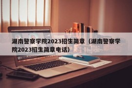 湖南警察学院2023招生简章（湖南警察学院2023招生简章电话）