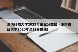 湖南科技大学2023年录取分数线（湖南农业大学2023年录取分数线）