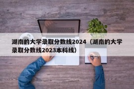 湖南的大学录取分数线2024（湖南的大学录取分数线2023本科线）