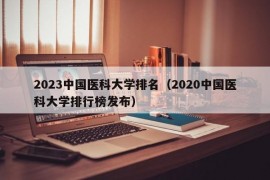 2023中国医科大学排名（2020中国医科大学排行榜发布）