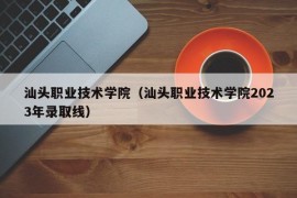 汕头职业技术学院（汕头职业技术学院2023年录取线）