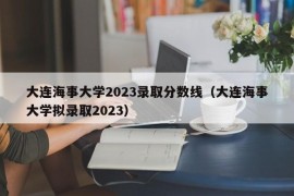 大连海事大学2023录取分数线（大连海事大学拟录取2023）