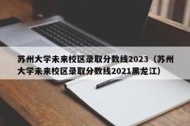 苏州大学未来校区录取分数线2023（苏州大学未来校区录取分数线2021黑龙江）