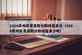 2024贵州高考录取分数线是多少（2024贵州高考录取分数线是多少啊）
