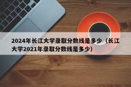 2024年长江大学录取分数线是多少（长江大学2021年录取分数线是多少）