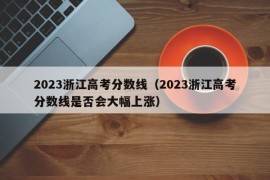 2023浙江高考分数线（2023浙江高考分数线是否会大幅上涨）