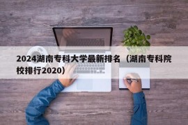 2024湖南专科大学最新排名（湖南专科院校排行2020）