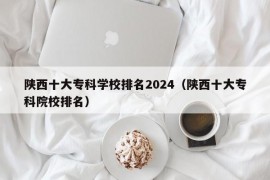 陕西十大专科学校排名2024（陕西十大专科院校排名）